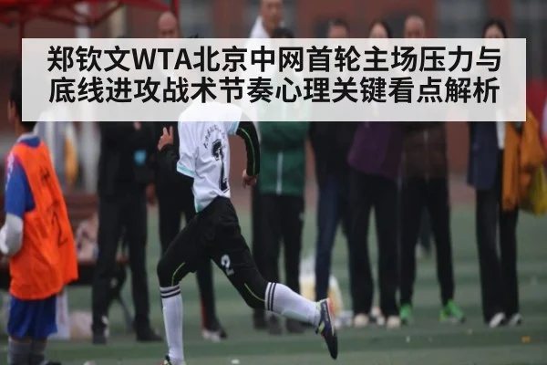 郑钦文WTA北京中网首轮主场压力与底线进攻战术节奏心理关键看点解析