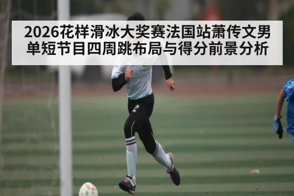 2026花样滑冰大奖赛法国站萧传文男单短节目四周跳布局与得分前景分析